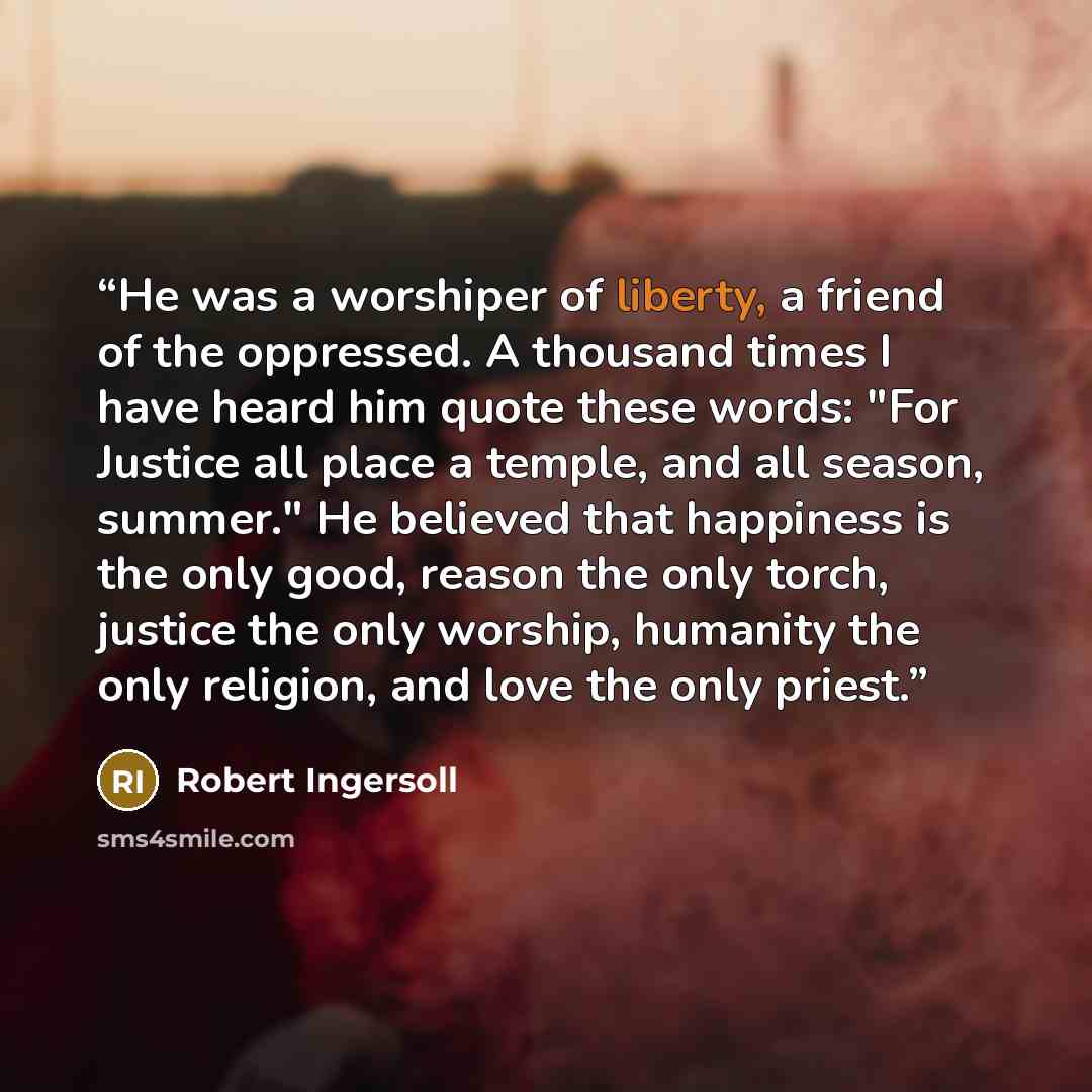 “He was a worshiper of liberty, a friend of the oppressed. A thousand times I have heard him quote these words: "For Justice all place a temple, and all season, summer." He believed that happiness is the only good, reason the only torch, justice the only worship, humanity the only religion, and…” quote by Robert Ingersoll