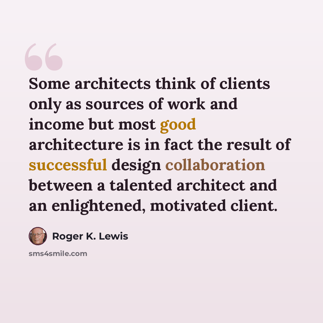 “Some architects think of clients only as sources of work and income but most good architecture is in fact the result of successful design collaboration between a talented architect and an enlightened, motivated client.” quote by Roger K. Lewis