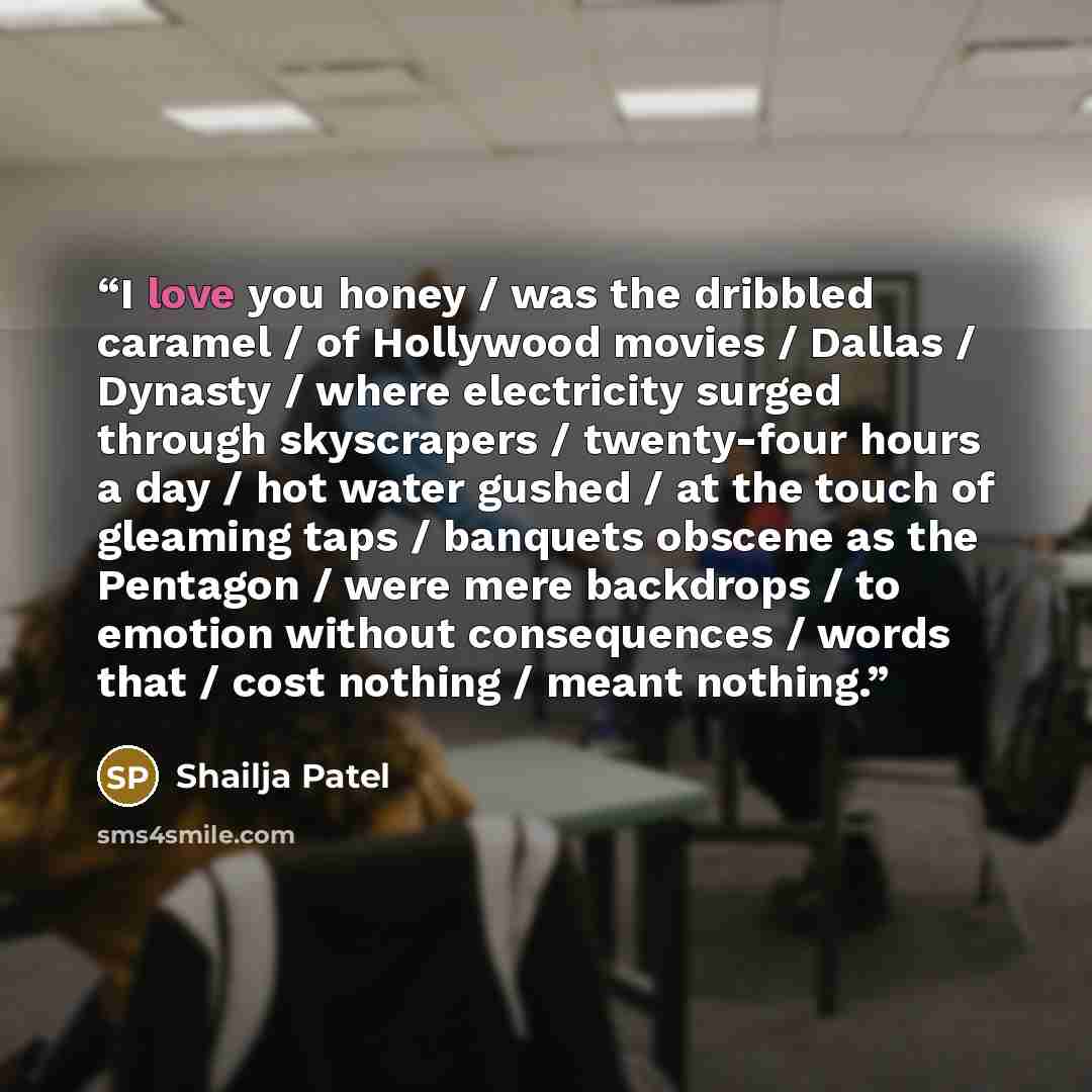 “I love you honey / was the dribbled caramel / of Hollywood movies / Dallas / Dynasty / where electricity surged through skyscrapers / twenty-four hours a day / hot water gushed / at the touch of gleaming taps / banquets obscene as the Pentagon / were mere backdrops / to emotion without…” quote by Shailja Patel