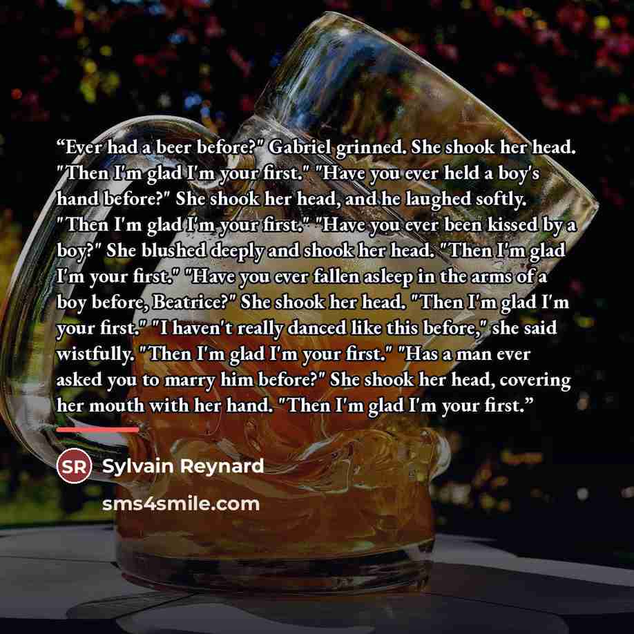 “Ever had a beer before?" Gabriel grinned. She shook her head. "Then I'm glad I'm your first." "Have you ever held a boy's hand before?" She shook her head, and he laughed softly. "Then I'm glad I'm your first." "Have you ever been kissed by a boy?" She blushed deeply and shook her head. "Then I'm…” quote by Sylvain Reynard