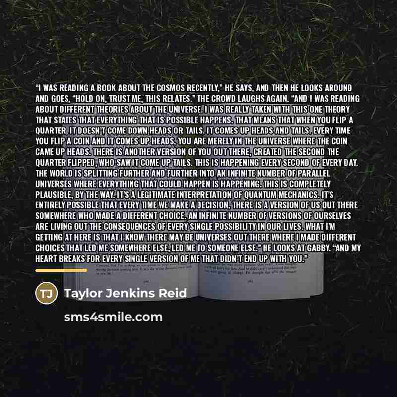 “I was reading a book about the cosmos recently,” he says, and then he looks around and goes, “Hold on, trust me, this relates.” The crowd laughs again. “And I was reading about different theories about the universe. I was really taken with this one theory that states that everything that is…” quote by Taylor Jenkins Reid