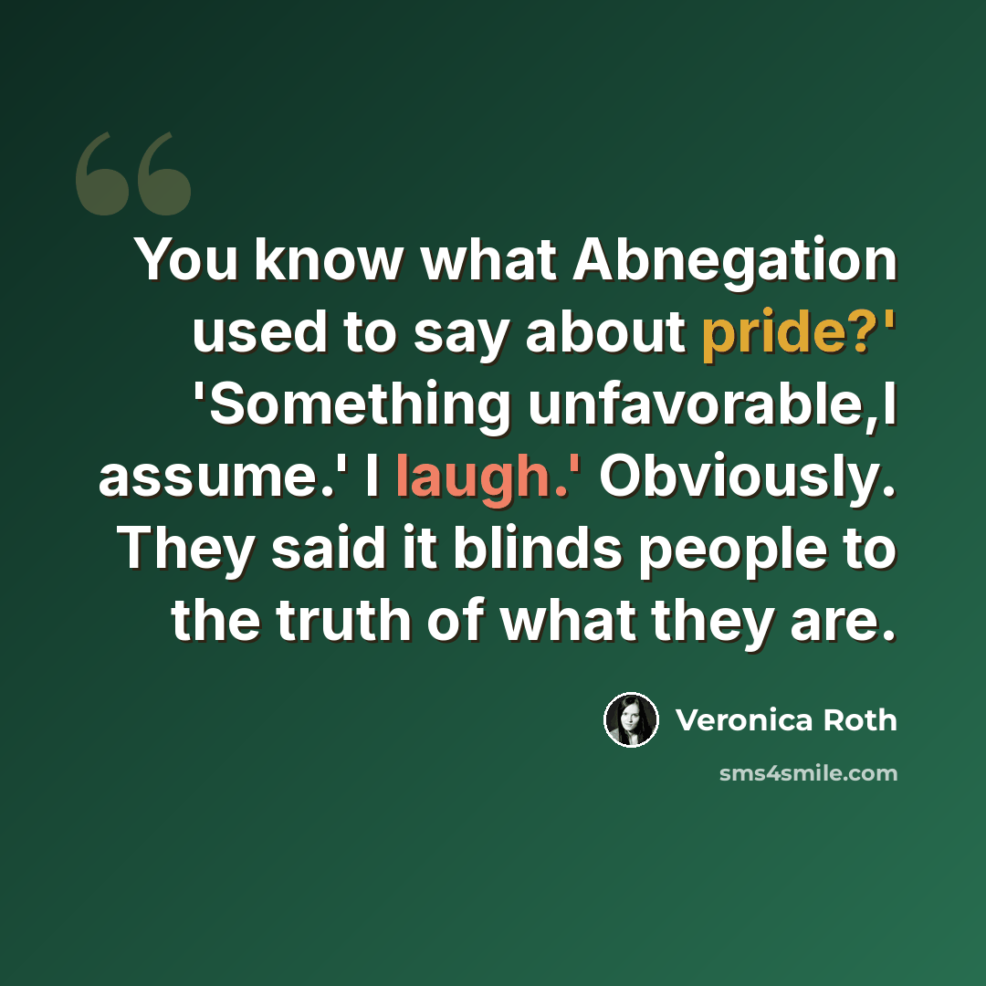 “You know what Abnegation used to say about pride?' 'Something unfavorable,I assume.' I laugh.' Obviously. They said it blinds people to the truth of what they are.” quote by Veronica Roth