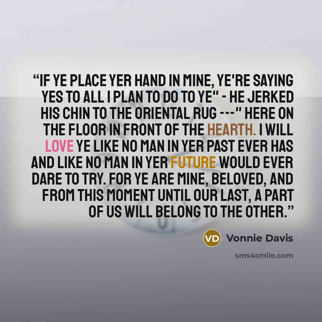 “If ye place yer hand in mine, ye're saying yes to all I plan to do to ye" - he jerked his chin to the Oriental rug ---" here on the floor in front of the hearth. I will love ye like no man in yer past ever has and like no man in yer future would ever dare to try. For ye are mine, beloved, and from…” quote by Vonnie Davis
