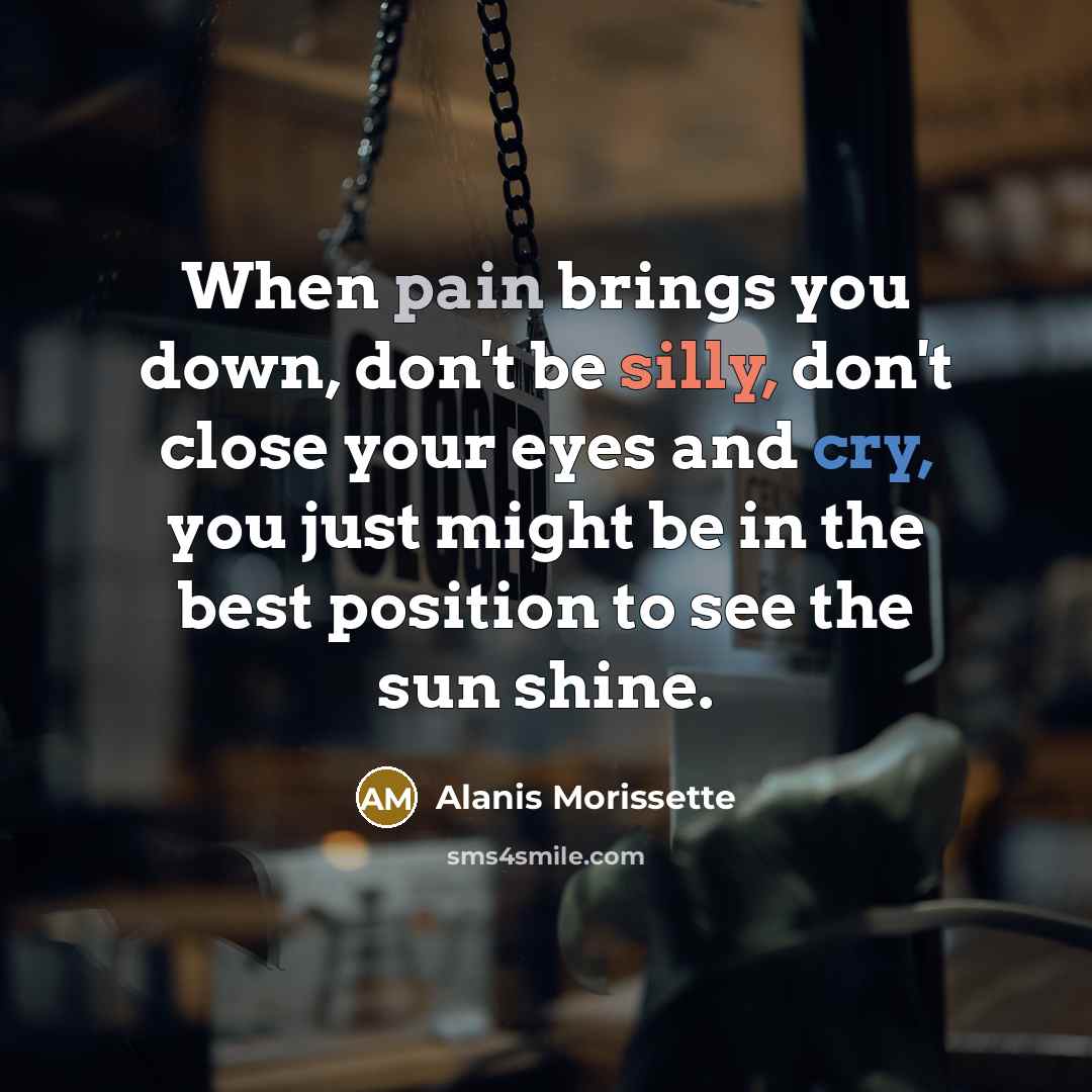 “When pain brings you down, don't be silly, don't close your eyes and cry, you just might be in the best position to see the sun shine.” quote by Alanis Morissette