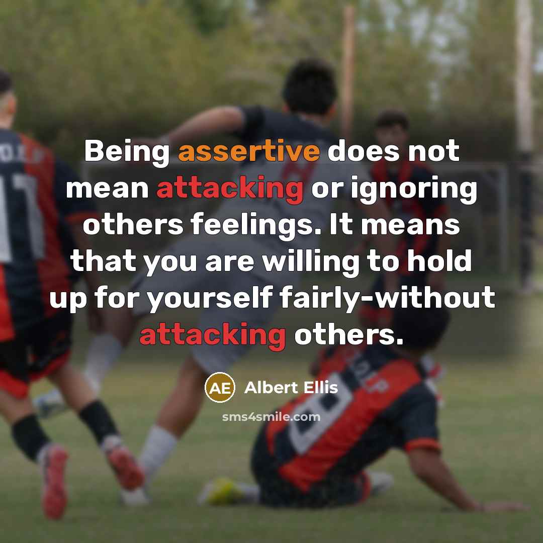 “Being assertive does not mean attacking or ignoring others feelings. It means that you are willing to hold up for yourself fairly-without attacking others.” quote by Albert Ellis