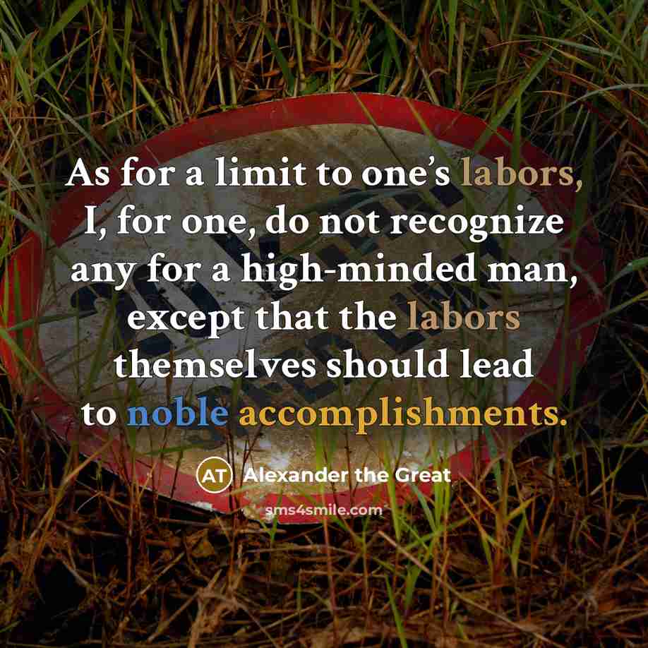 “As for a limit to one’s labors, I, for one, do not recognize any for a high-minded man, except that the labors themselves should lead to noble accomplishments.” quote by Alexander the Great