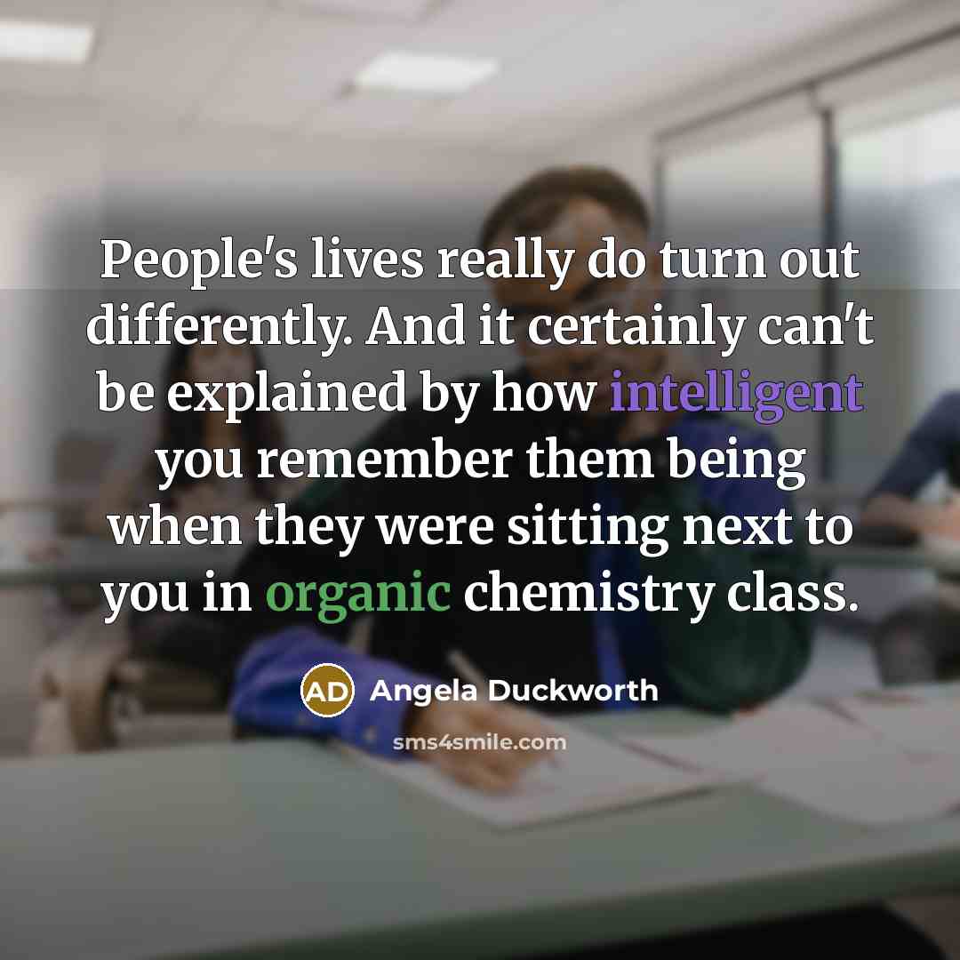 “People's lives really do turn out differently. And it certainly can't be explained by how intelligent you remember them being when they were sitting next to you in organic chemistry class.” quote by Angela Duckworth