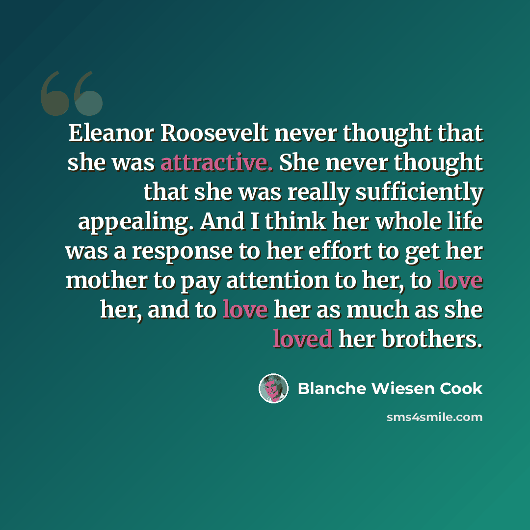 “Eleanor Roosevelt never thought that she was attractive. She never thought that she was really sufficiently appealing. And I think her whole life was a response to her effort to get her mother to pay attention to her, to love her, and to love her as much as she loved her brothers.” quote by Blanche Wiesen Cook