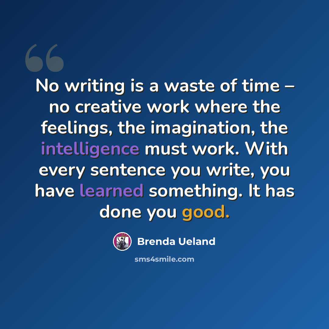 “No writing is a waste of time – no creative work where the feelings, the imagination, the intelligence must work. With every sentence you write, you have learned something. It has done you good.” quote by Brenda Ueland