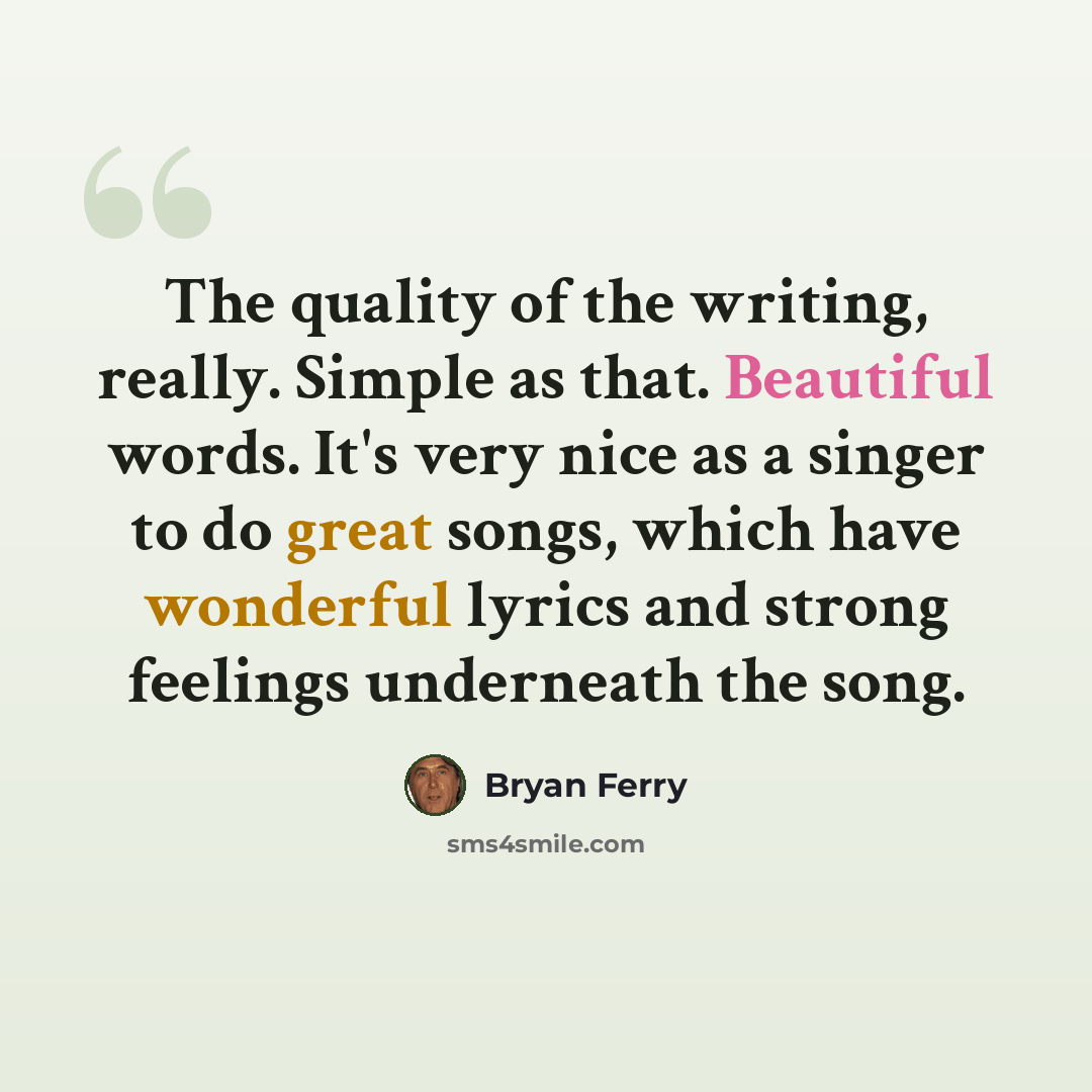 “The quality of the writing, really. Simple as that. Beautiful words. It's very nice as a singer to do great songs, which have wonderful lyrics and strong feelings underneath the song.” quote by Bryan Ferry