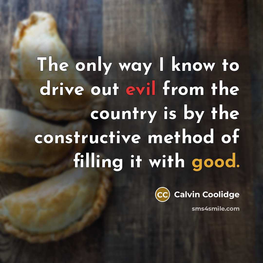 “The only way I know to drive out evil from the country is by the constructive method of filling it with good.” quote by Calvin Coolidge