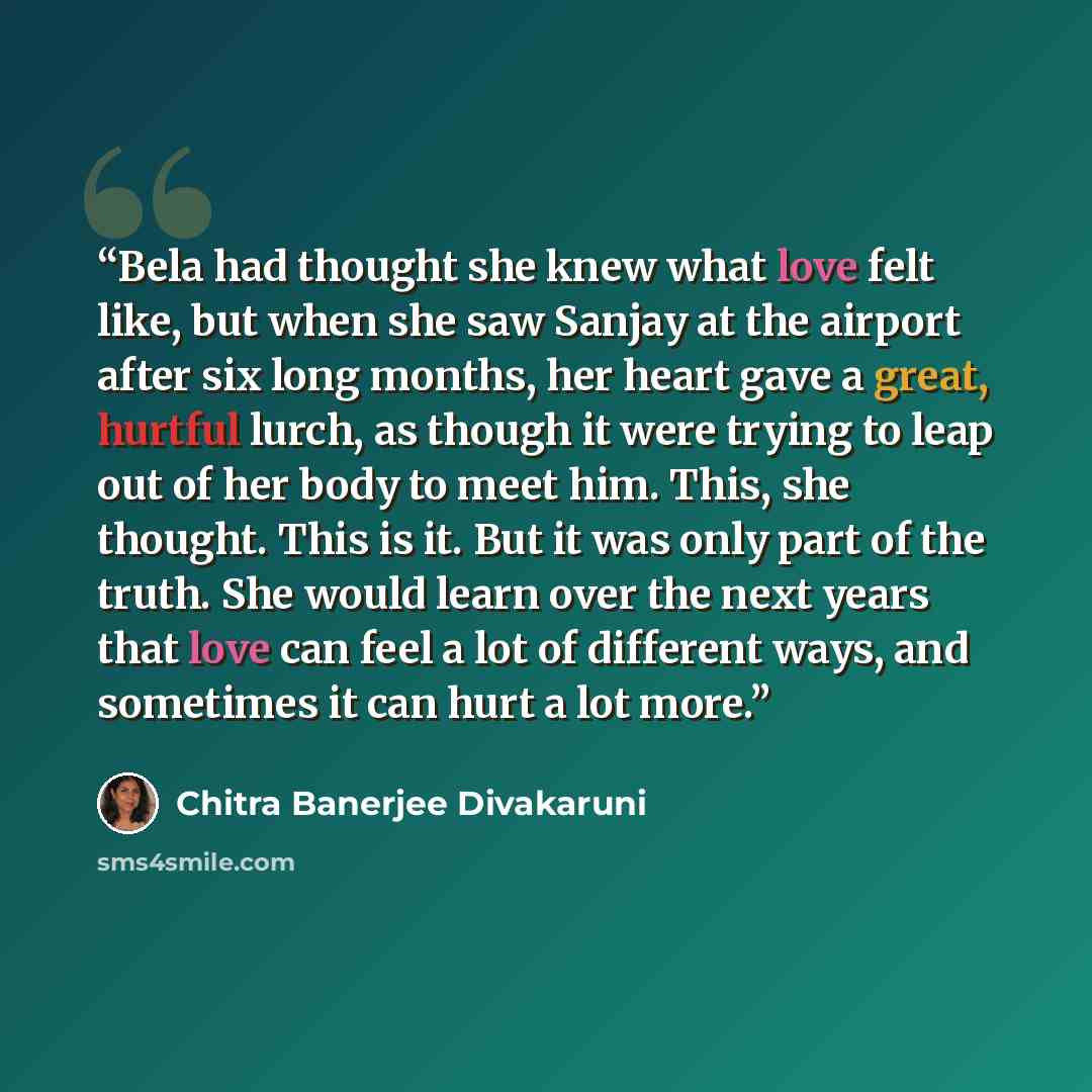 “Bela had thought she knew what love felt like, but when she saw Sanjay at the airport after six long months, her heart gave a great, hurtful lurch, as though it were trying to leap out of her body to meet him. This, she thought. This is it. But it was only part of the truth. She would learn over…” quote by Chitra Banerjee Divakaruni