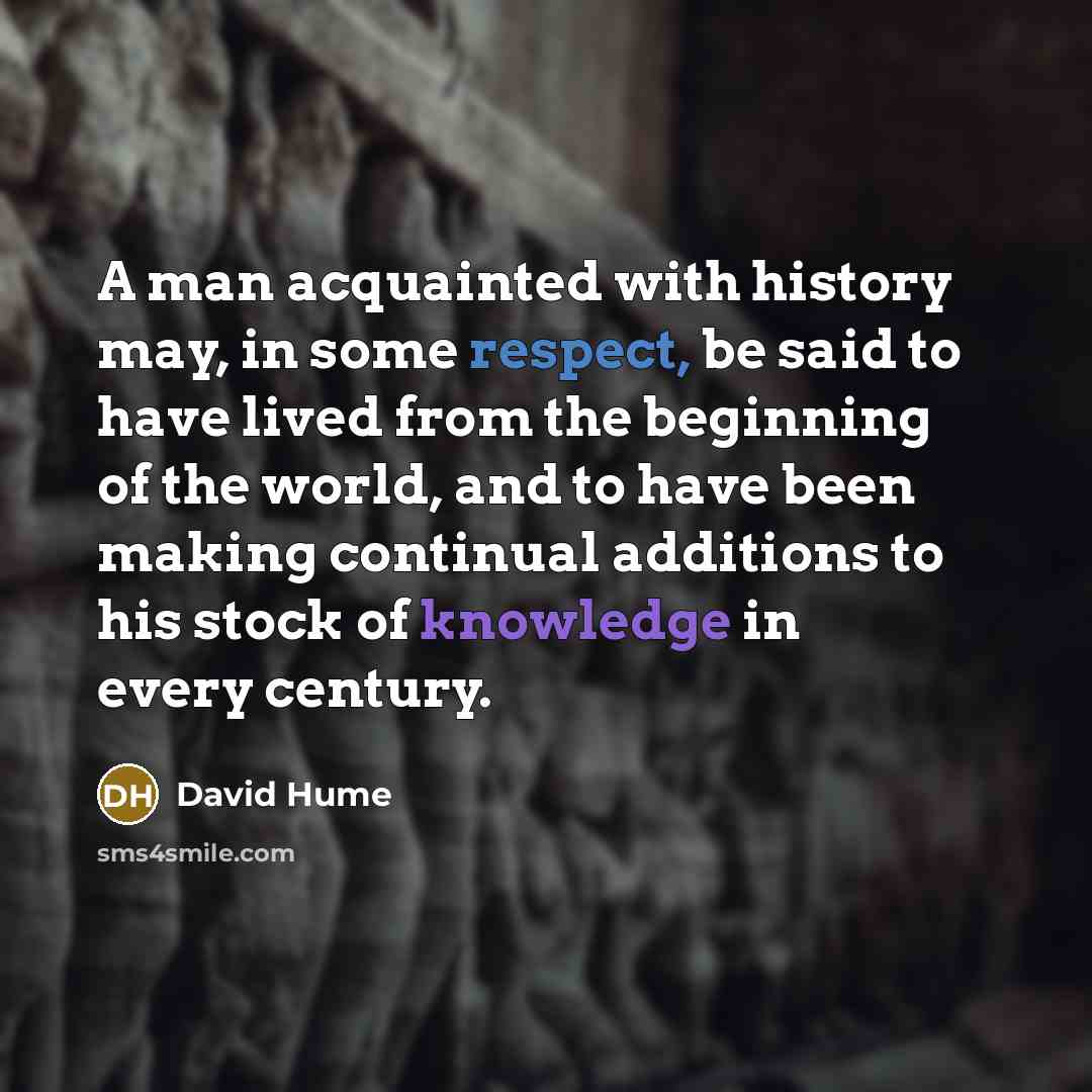 “A man acquainted with history may, in some respect, be said to have lived from the beginning of the world, and to have been making continual additions to his stock of knowledge in every century.” quote by David Hume