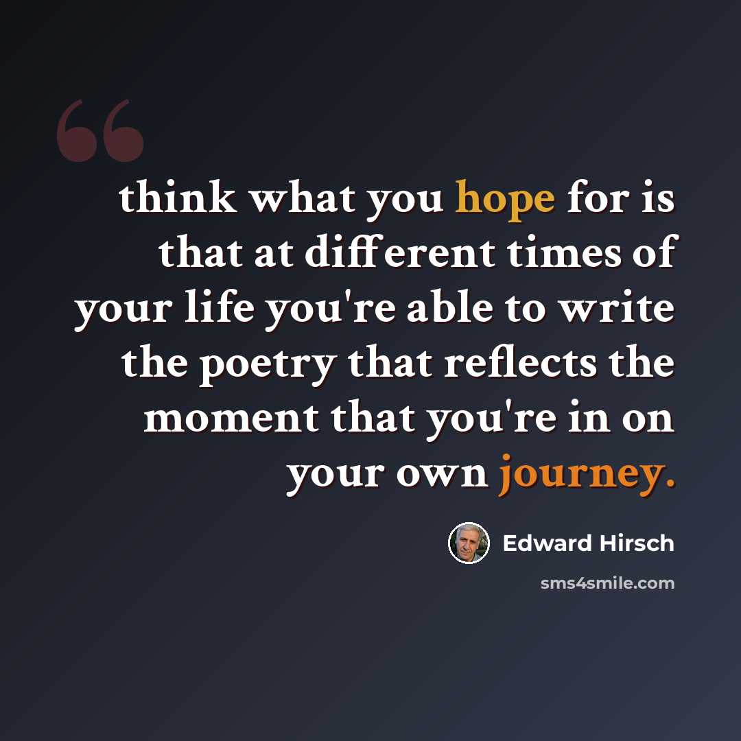 “think what you hope for is that at different times of your life you're able to write the poetry that reflects the moment that you're in on your own journey.” quote by Edward Hirsch
