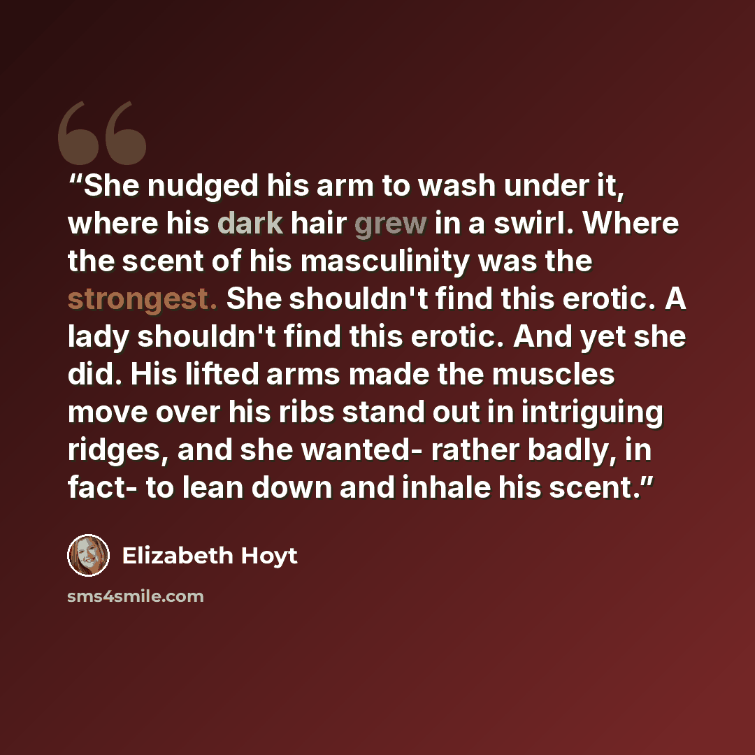 “She nudged his arm to wash under it, where his dark hair grew in a swirl. Where the scent of his masculinity was the strongest. She shouldn't find this erotic. A lady shouldn't find this erotic. And yet she did. His lifted arms made the muscles move over his ribs stand out in intriguing ridges…” quote by Elizabeth Hoyt