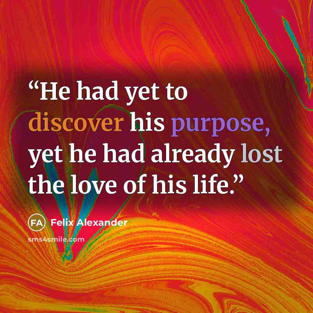 “He had yet to discover his purpose, yet he had already lost the love of his life.” quote by Felix Alexander