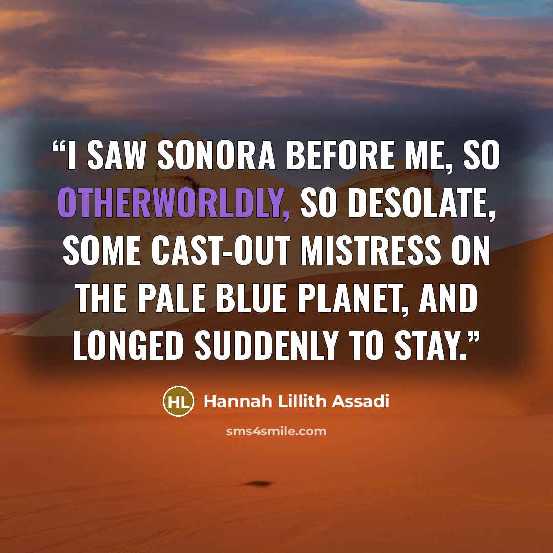 “I saw Sonora before me, so otherworldly, so desolate, some cast-out mistress on the pale blue planet, and longed suddenly to stay.” quote by Hannah Lillith Assadi