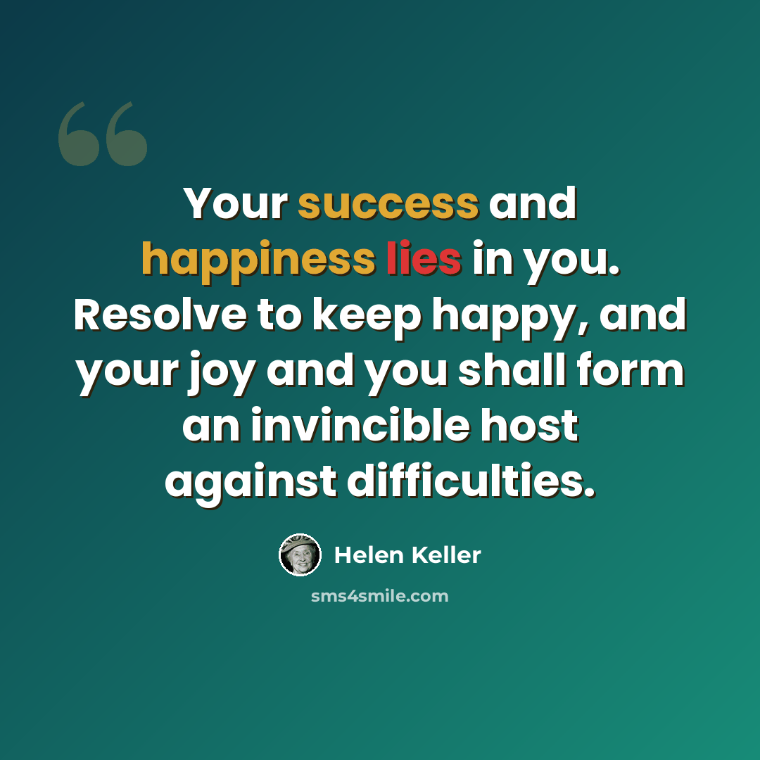 “Your success and happiness lies in you. Resolve to keep happy, and your joy and you shall form an invincible host against difficulties.” quote by Helen Keller