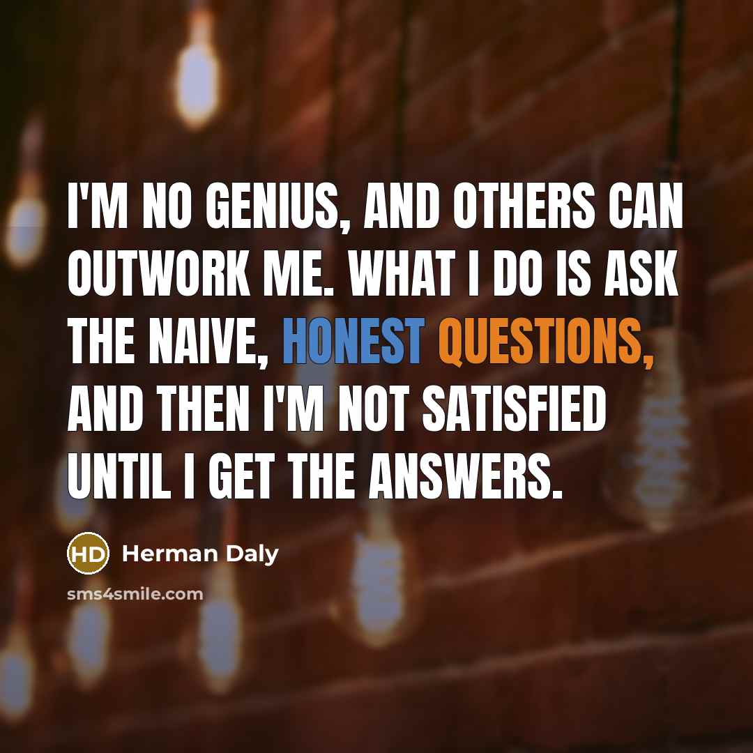 “I'm no genius, and others can outwork me. What I do is ask the naive, honest questions, and then I'm not satisfied until I get the answers.” quote by Herman Daly