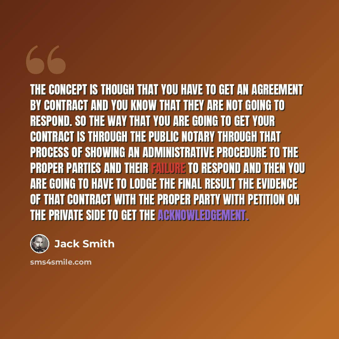 “The CONCEPT is though that you have to get an AGREEMENT BY CONTRACT and you KNOW that they are NOT going to respond. So the way that you are going to get your contract is THROUGH the public Notary through that process of showing an administrative procedure to the proper parties and their FAILURE…” quote by Jack Smith