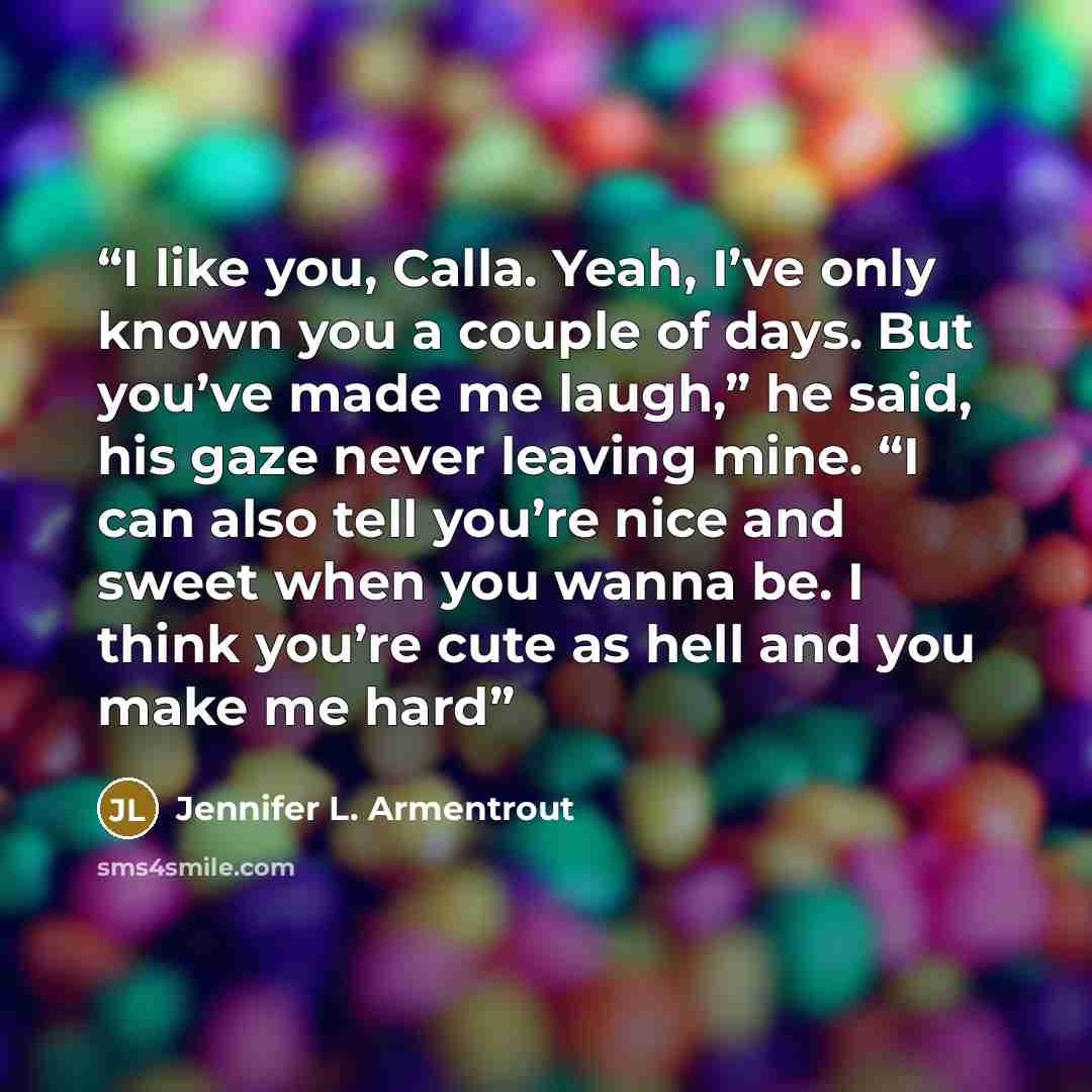 “I like you, Calla. Yeah, I’ve only known you a couple of days. But you’ve made me laugh,” he said, his gaze never leaving mine. “I can also tell you’re nice and sweet when you wanna be. I think you’re cute as hell and you make me hard” quote by Jennifer L. Armentrout