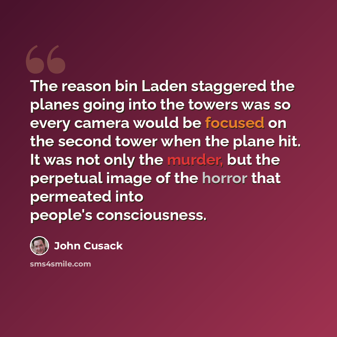 “The reason bin Laden staggered the planes going into the towers was so every camera would be focused on the second tower when the plane hit. It was not only the murder, but the perpetual image of the horror that permeated into people's consciousness.” quote by John Cusack