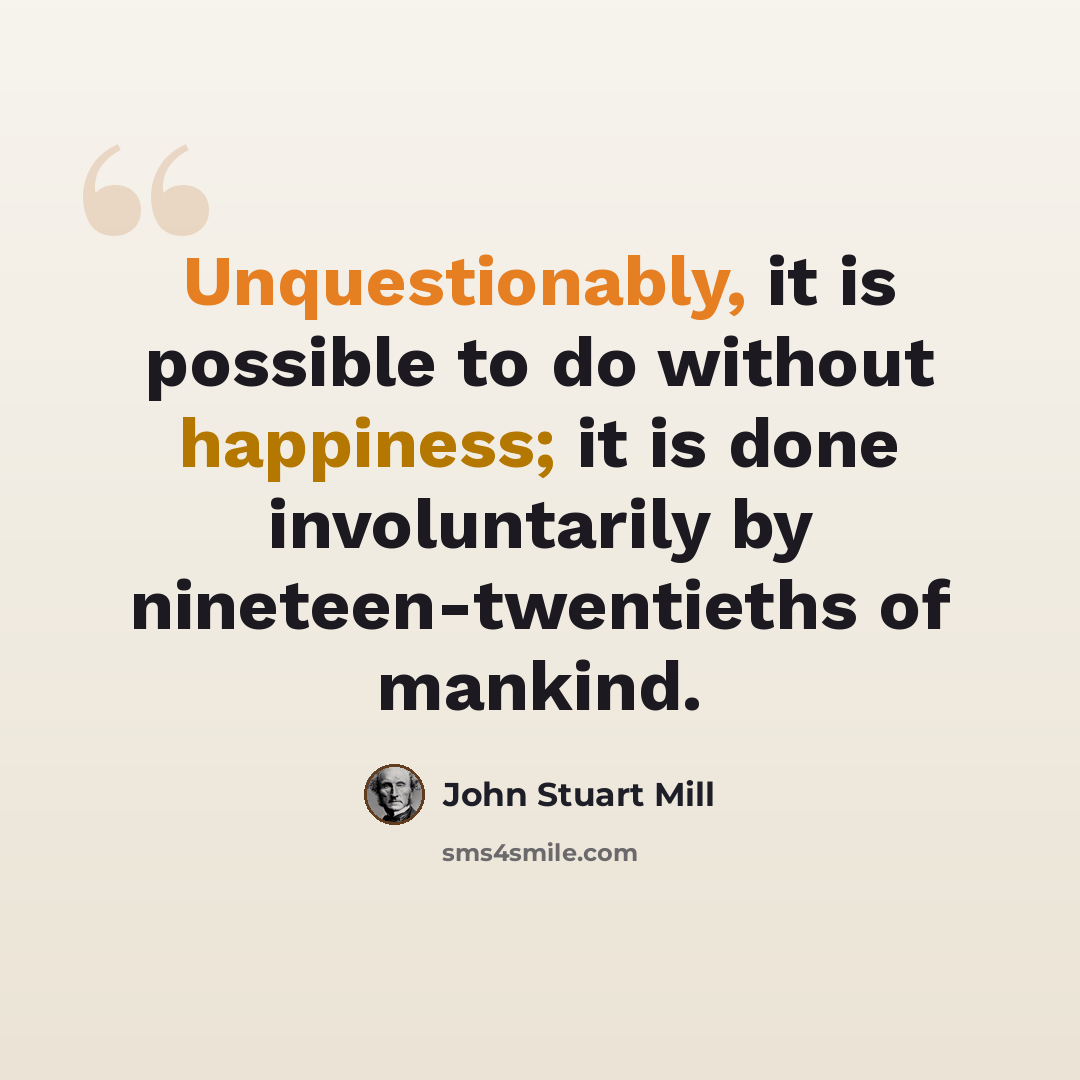“Unquestionably, it is possible to do without happiness; it is done involuntarily by nineteen-twentieths of mankind.” quote by John Stuart Mill