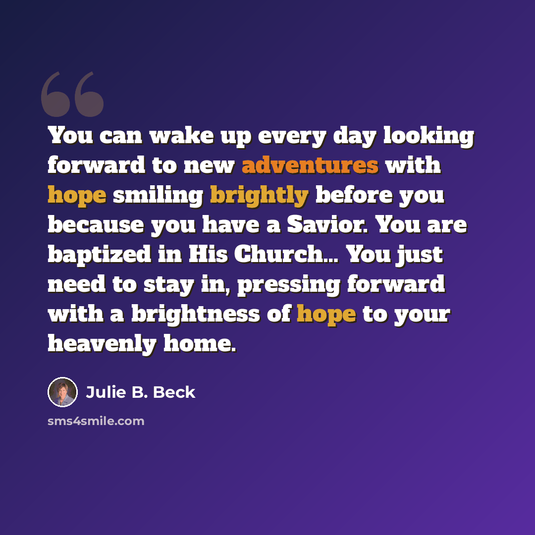 “You can wake up every day looking forward to new adventures with hope smiling brightly before you because you have a Savior. You are baptized in His Church… You just need to stay in, pressing forward with a brightness of hope to your heavenly home.” quote by Julie B. Beck