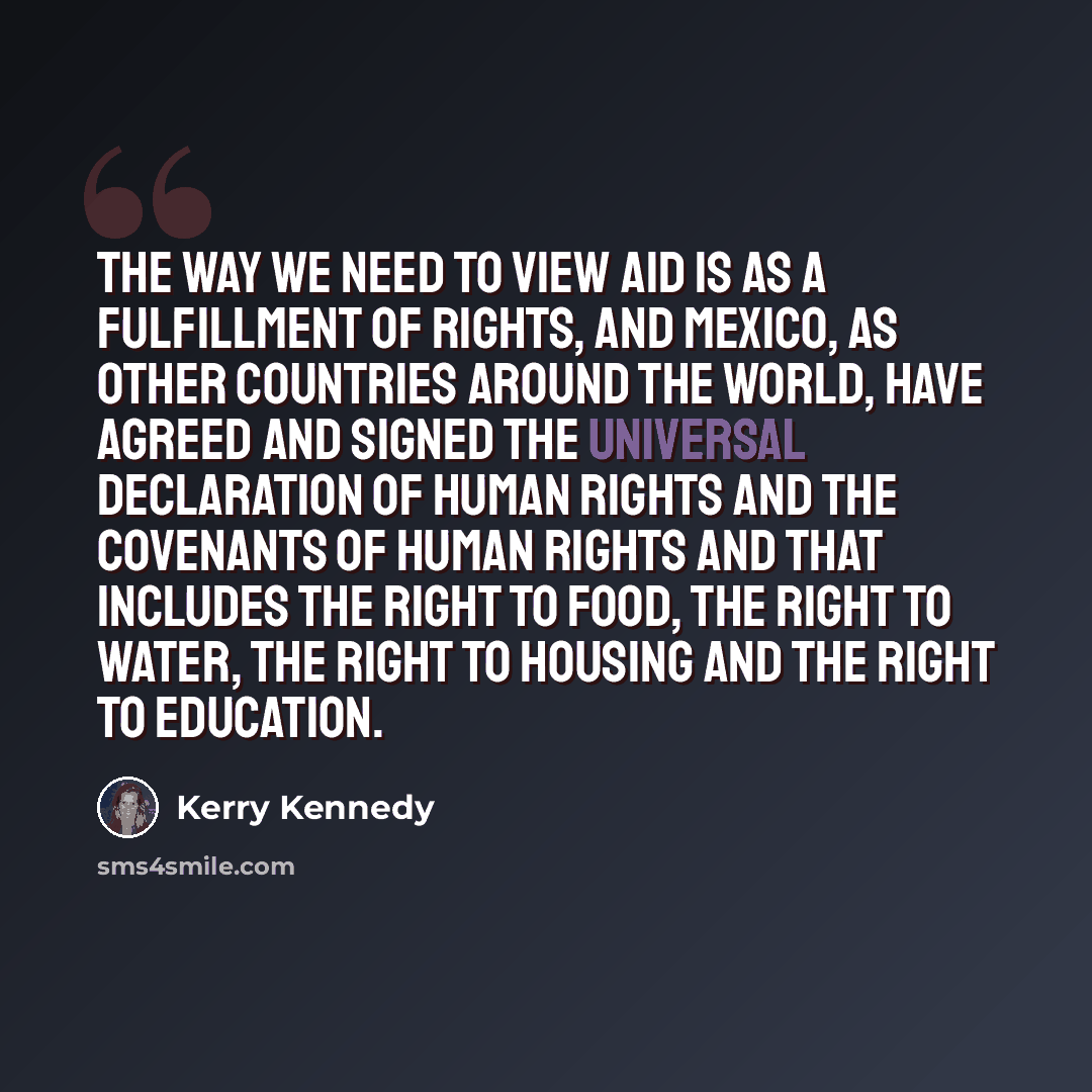“The way we need to view aid is as a fulfillment of rights, and Mexico, as other countries around the world, have agreed and signed the Universal Declaration of Human Rights and the covenants of Human Rights and that includes the right to food, the right to water, the right to housing and the right…” quote by Kerry Kennedy