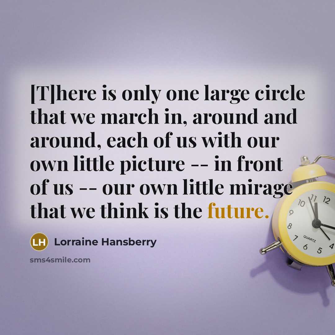 “[T]here is only one large circle that we march in, around and around, each of us with our own little picture -- in front of us -- our own little mirage that we think is the future.” quote by Lorraine Hansberry