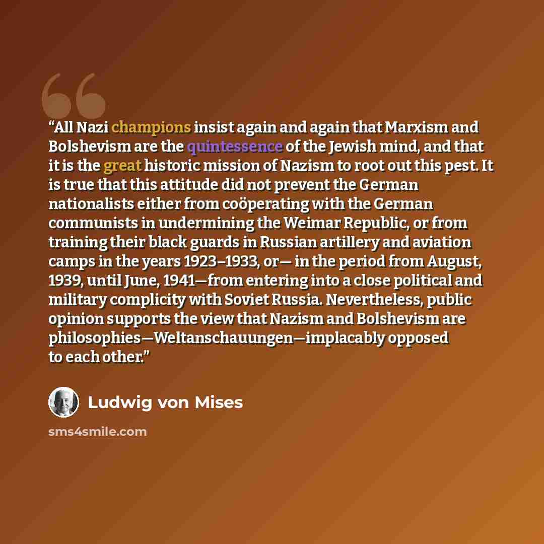 “All Nazi champions insist again and again that Marxism and Bolshevism are the quintessence of the Jewish mind, and that it is the great historic mission of Nazism to root out this pest. It is true that this attitude did not prevent the German nationalists either from coöperating with the German…” quote by Ludwig von Mises