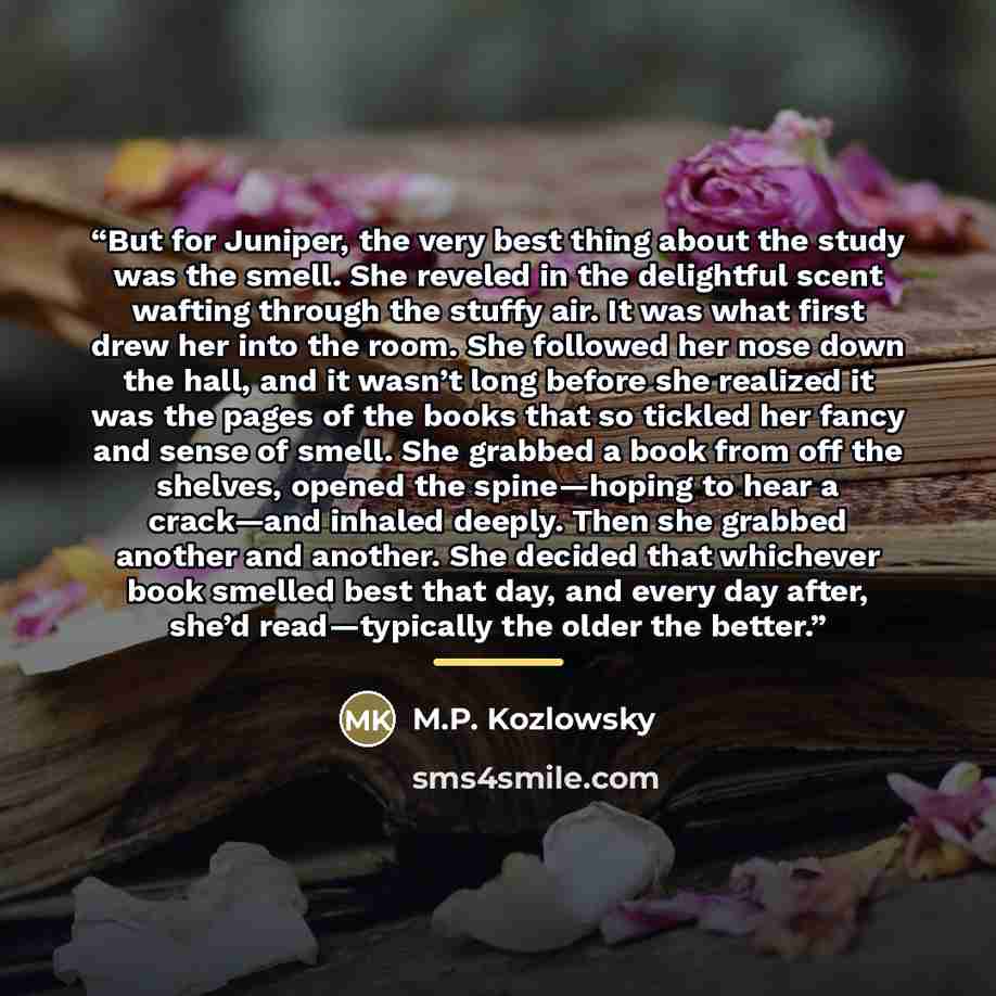 “But for Juniper, the very best thing about the study was the smell. She reveled in the delightful scent wafting through the stuffy air. It was what first drew her into the room. She followed her nose down the hall, and it wasn’t long before she realized it was the pages of the books that so…” quote by M.P. Kozlowsky