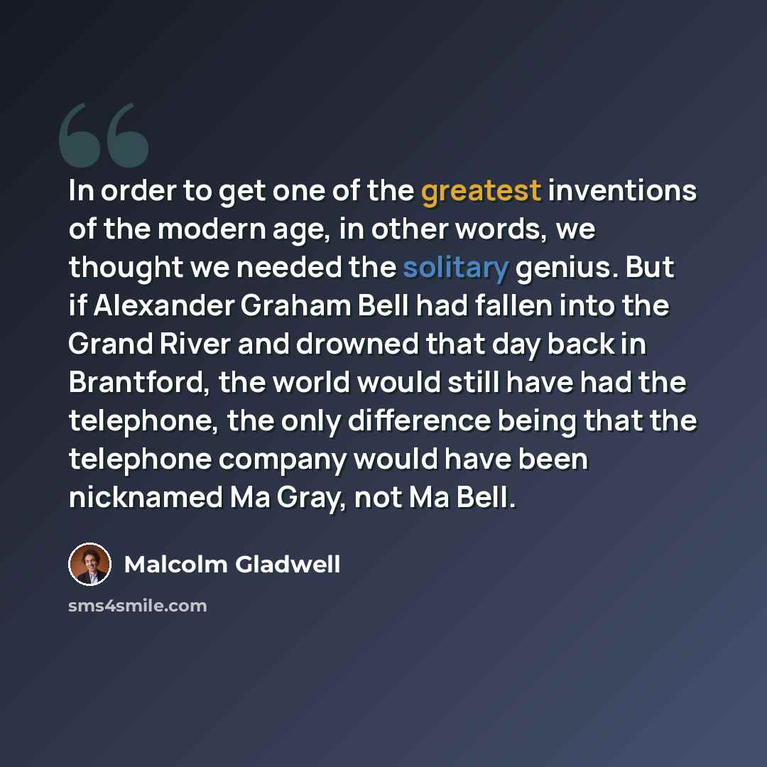“In order to get one of the greatest inventions of the modern age, in other words, we thought we needed the solitary genius. But if Alexander Graham Bell had fallen into the Grand River and drowned that day back in Brantford, the world would still have had the telephone, the only difference being…” quote by Malcolm Gladwell