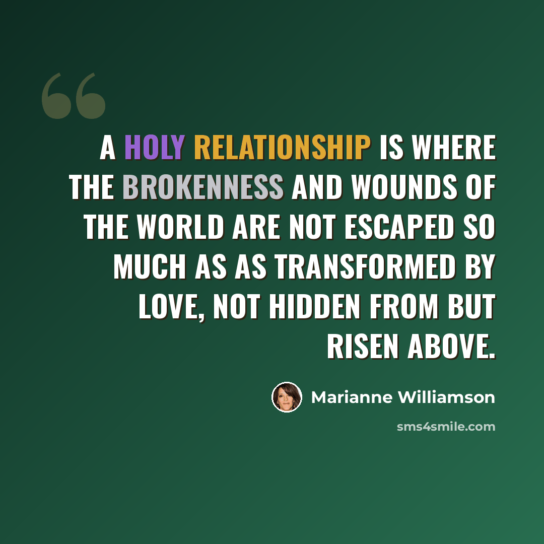 “A holy relationship is where the brokenness and wounds of the world are not escaped so much as as transformed by love, not hidden from but risen above.” quote by Marianne Williamson