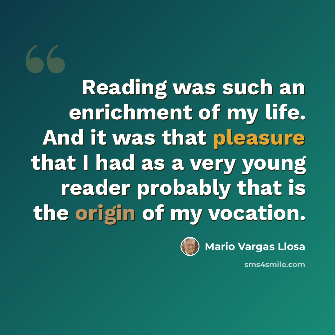 “Reading was such an enrichment of my life. And it was that pleasure that I had as a very young reader probably that is the origin of my vocation.” quote by Mario Vargas Llosa
