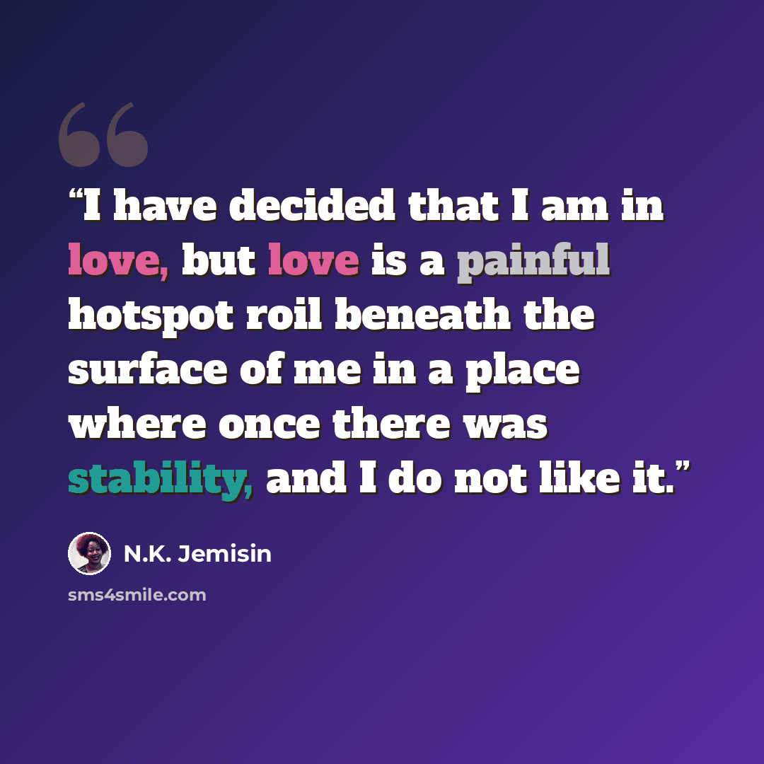 “I have decided that I am in love, but love is a painful hotspot roil beneath the surface of me in a place where once there was stability, and I do not like it.” quote by N.K. Jemisin