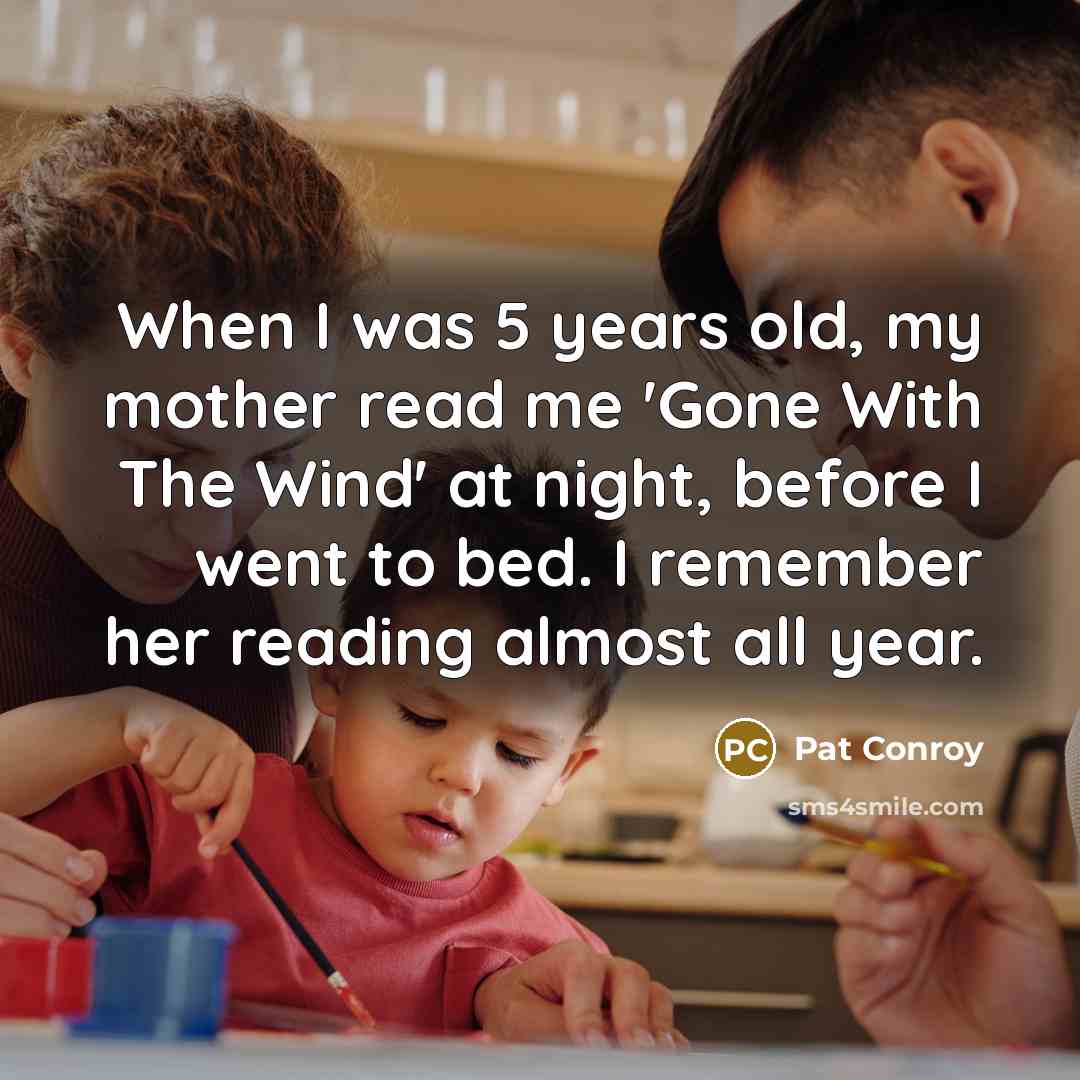 “When I was 5 years old, my mother read me 'Gone With The Wind' at night, before I went to bed. I remember her reading almost all year.” quote by Pat Conroy
