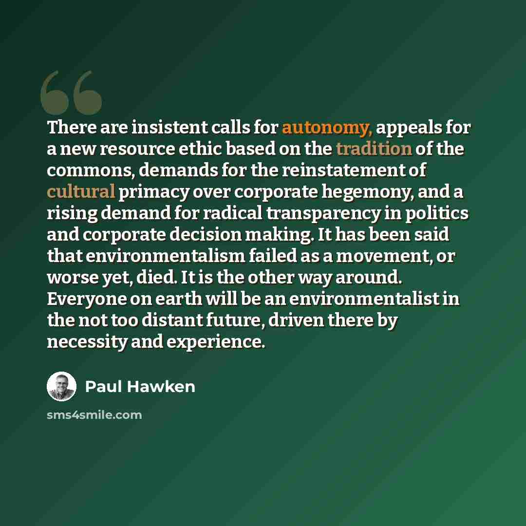 “There are insistent calls for autonomy, appeals for a new resource ethic based on the tradition of the commons, demands for the reinstatement of cultural primacy over corporate hegemony, and a rising demand for radical transparency in politics and corporate decision making. It has been said that…” quote by Paul Hawken