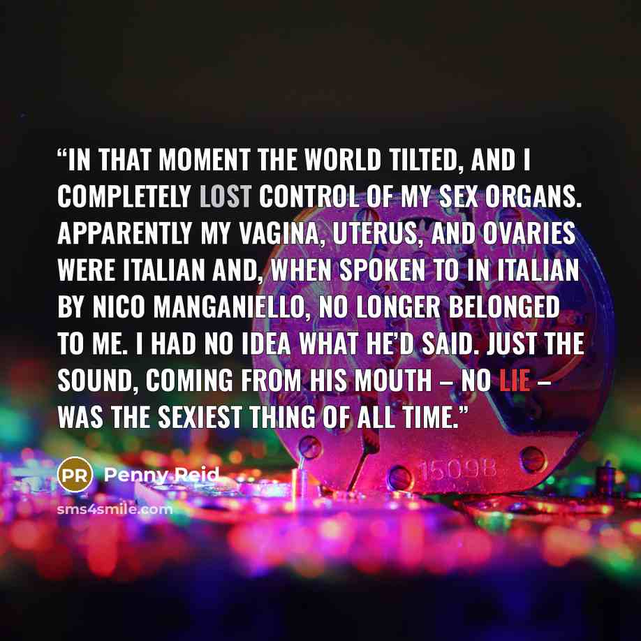 “In that moment the world tilted, and I completely lost control of my sex organs. Apparently my vagina, uterus, and ovaries were Italian and, when spoken to in Italian by Nico Manganiello, no longer belonged to me. I had no idea what he’d said. Just the sound, coming from his mouth – no lie – was…” quote by Penny Reid