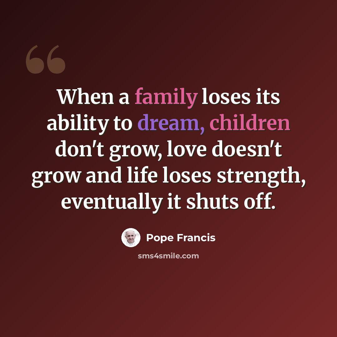“When a family loses its ability to dream, children don't grow, love doesn't grow and life loses strength, eventually it shuts off.” quote by Pope Francis