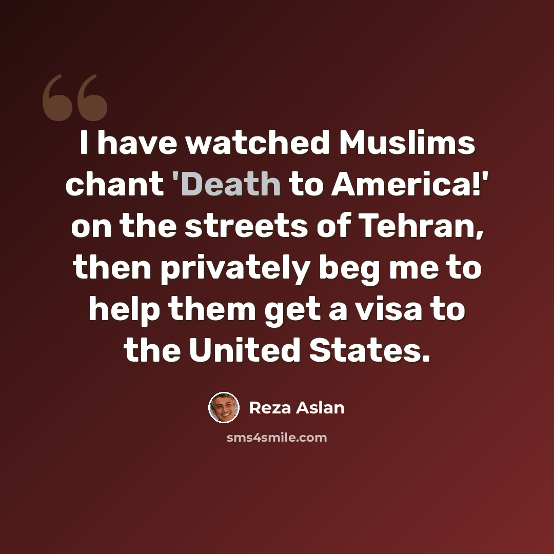 “I have watched Muslims chant 'Death to America!' on the streets of Tehran, then privately beg me to help them get a visa to the United States.” quote by Reza Aslan