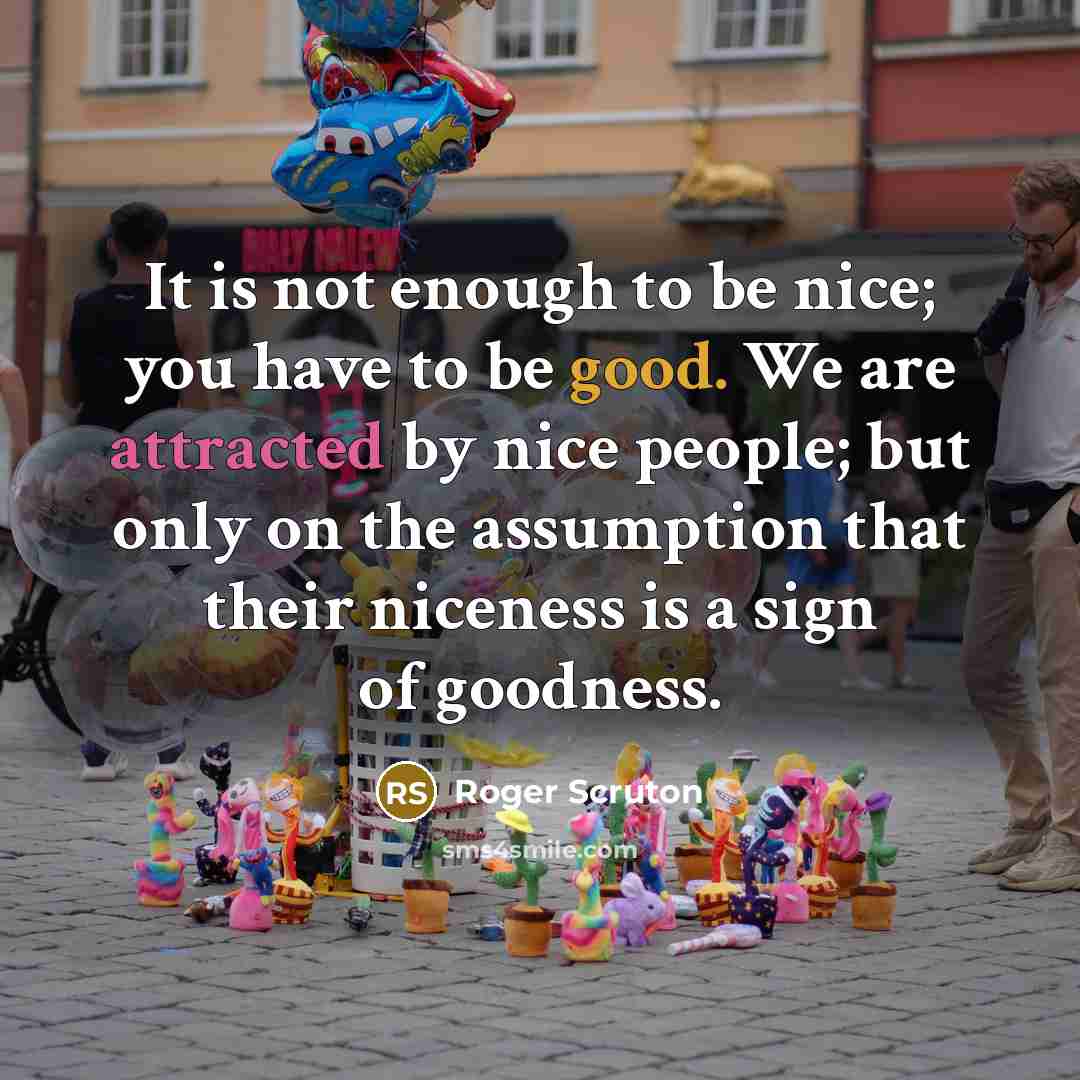 “It is not enough to be nice; you have to be good. We are attracted by nice people; but only on the assumption that their niceness is a sign of goodness.” quote by Roger Scruton