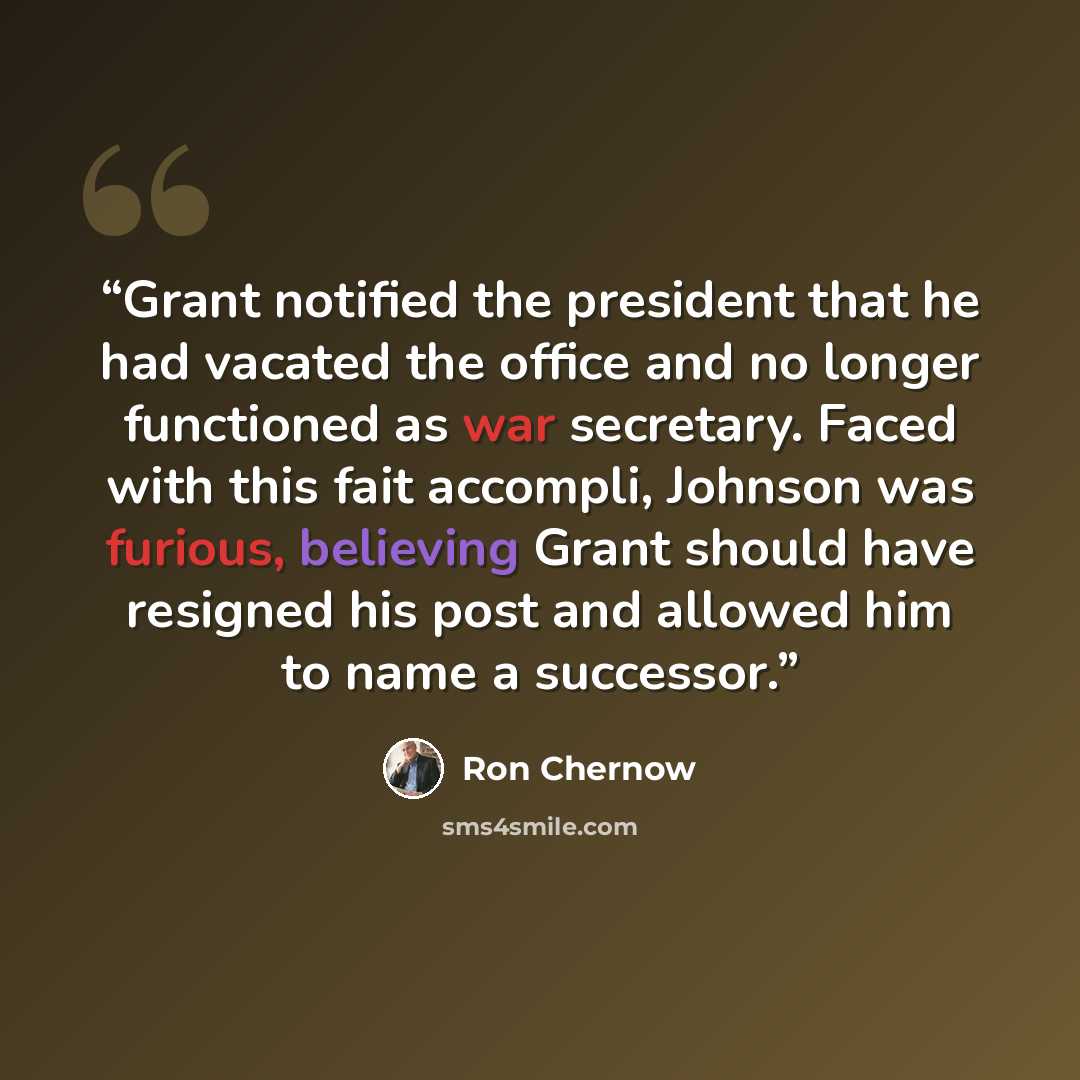 “Grant notified the president that he had vacated the office and no longer functioned as war secretary. Faced with this fait accompli, Johnson was furious, believing Grant should have resigned his post and allowed him to name a successor.” quote by Ron Chernow