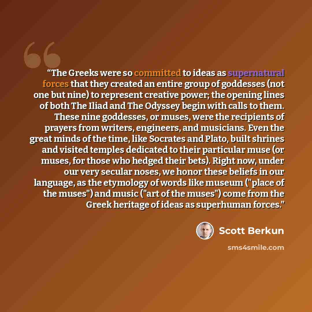 “The Greeks were so committed to ideas as supernatural forces that they created an entire group of goddesses (not one but nine) to represent creative power; the opening lines of both The Iliad and The Odyssey begin with calls to them. These nine goddesses, or muses, were the recipients of prayers…” quote by Scott Berkun
