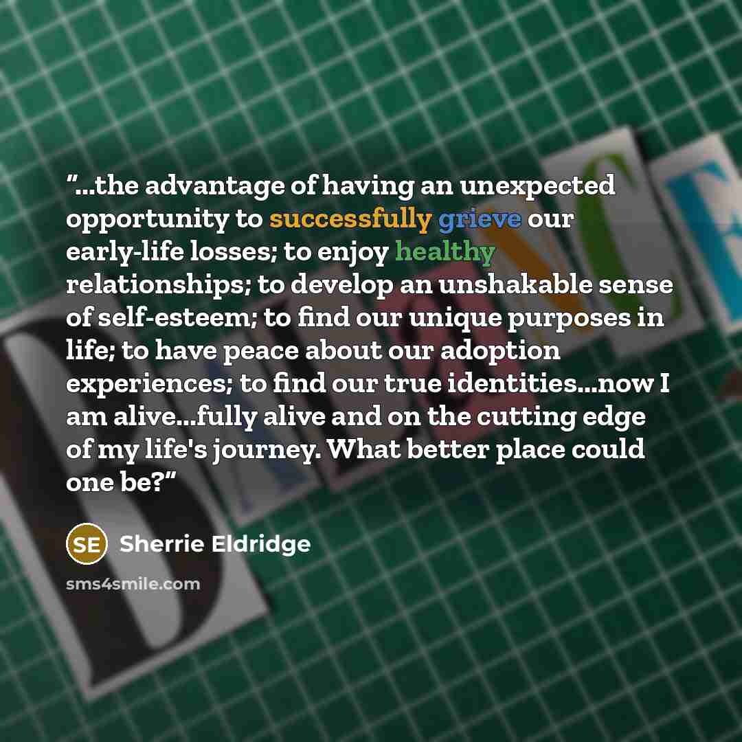 “...the advantage of having an unexpected opportunity to successfully grieve our early-life losses; to enjoy healthy relationships; to develop an unshakable sense of self-esteem; to find our unique purposes in life; to have peace about our adoption experiences; to find our true identities...now I…” quote by Sherrie Eldridge