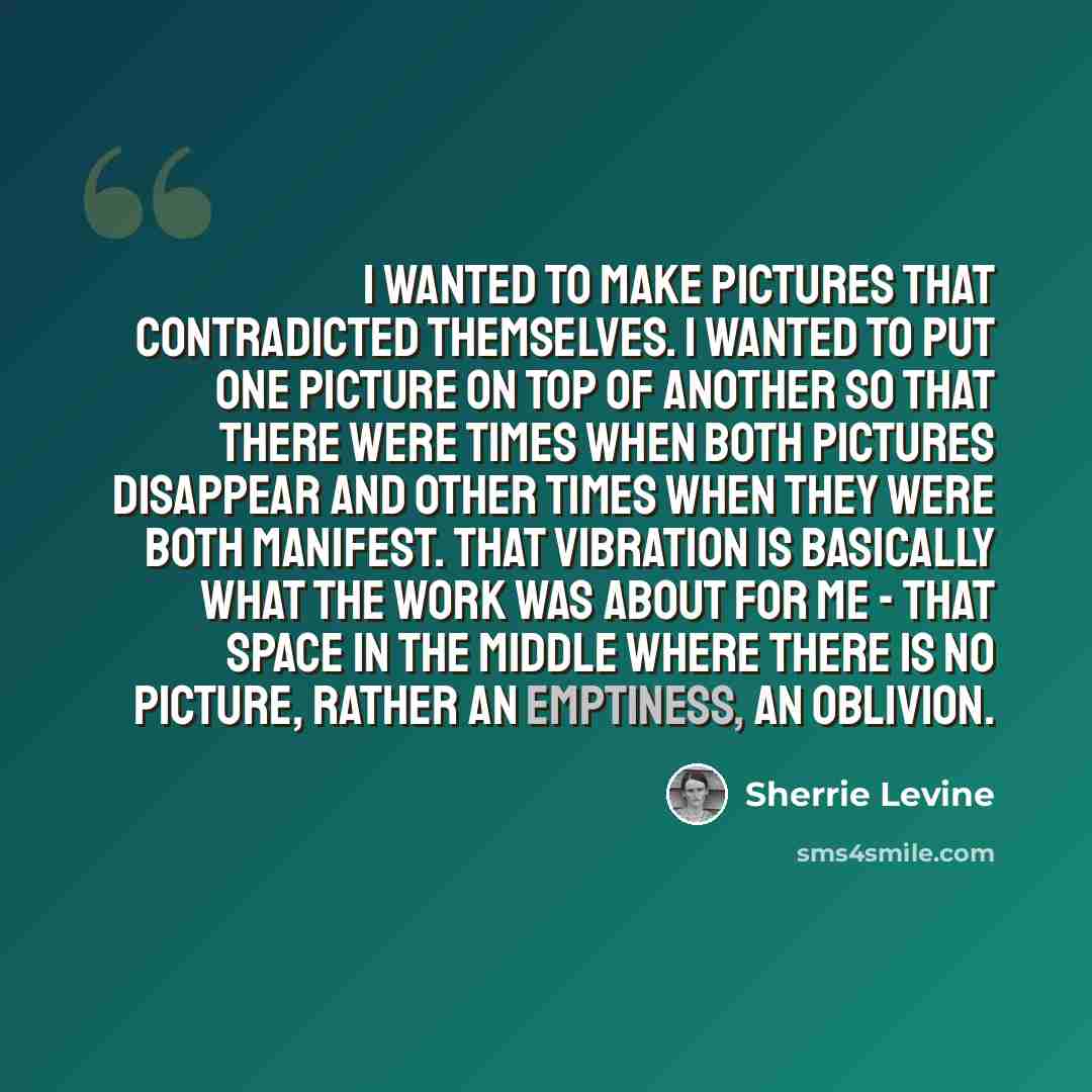 “I wanted to make pictures that contradicted themselves. I wanted to put one picture on top of another so that there were times when both pictures disappear and other times when they were both manifest. That vibration is basically what the work was about for me - that space in the middle where…” quote by Sherrie Levine