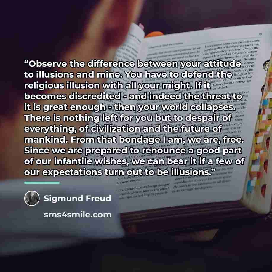 “Observe the difference between your attitude to illusions and mine. You have to defend the religious illusion with all your might. If it becomes discredited - and indeed the threat to it is great enough - then your world collapses. There is nothing left for you but to despair of everything, of…” quote by Sigmund Freud