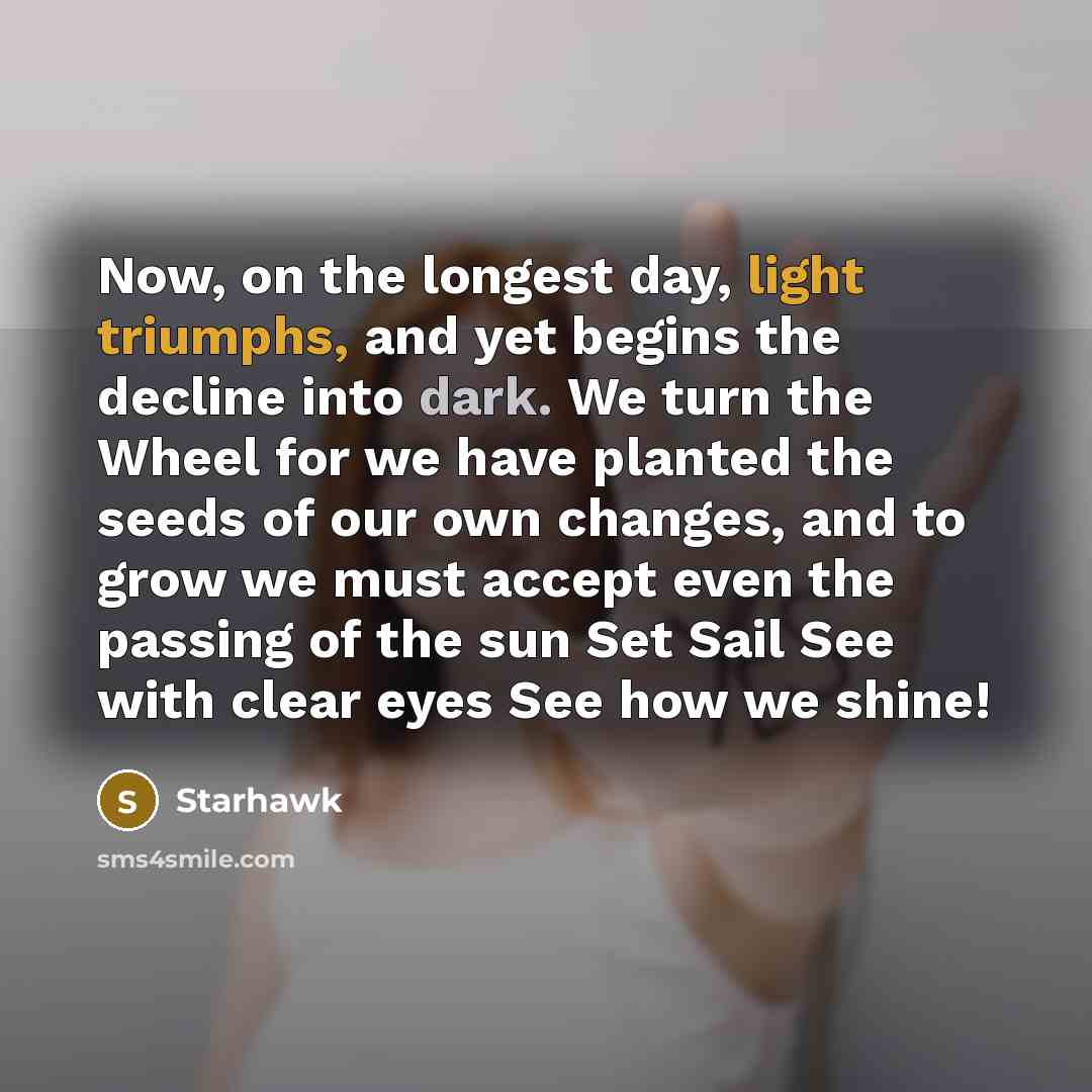 “Now, on the longest day, light triumphs, and yet begins the decline into dark. We turn the Wheel for we have planted the seeds of our own changes, and to grow we must accept even the passing of the sun Set Sail See with clear eyes See how we shine!” quote by Starhawk