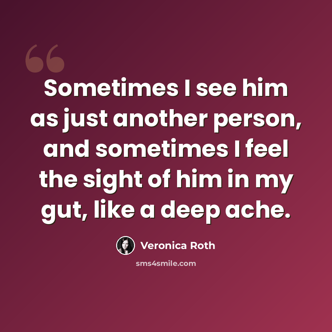 “Sometimes I see him as just another person, and sometimes I feel the sight of him in my gut, like a deep ache.” quote by Veronica Roth