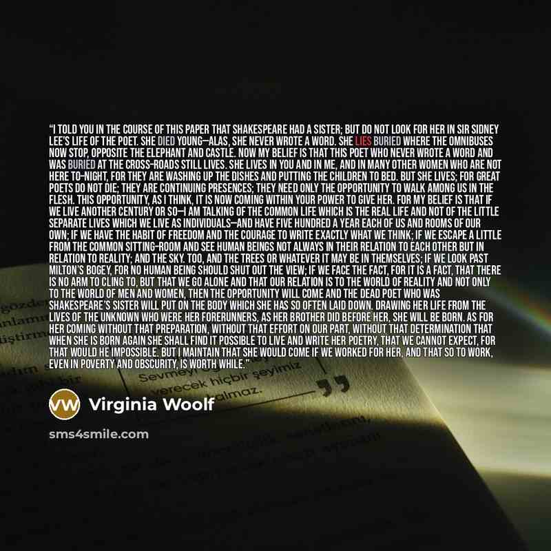 “I told you in the course of this paper that Shakespeare had a sister; but do not look for her in Sir Sidney Lee’s life of the poet. She died young—alas, she never wrote a word. She lies buried where the omnibuses now stop, opposite the Elephant and Castle. Now my belief is that this poet who never…” quote by Virginia Woolf